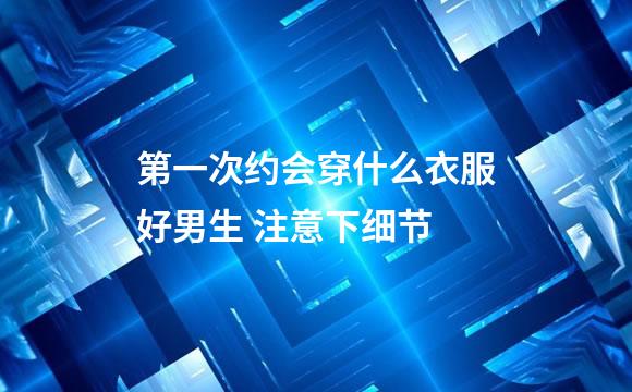 第一次约会穿什么衣服好男生 注意下细节